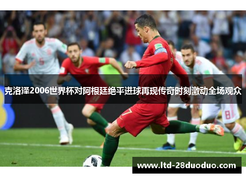 克洛泽2006世界杯对阿根廷绝平进球再现传奇时刻激动全场观众