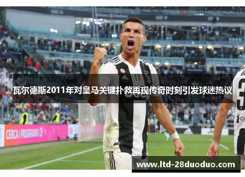 瓦尔德斯2011年对皇马关键扑救再现传奇时刻引发球迷热议
