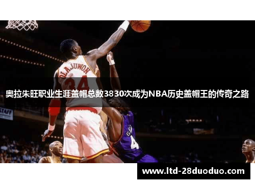 奥拉朱旺职业生涯盖帽总数3830次成为NBA历史盖帽王的传奇之路
