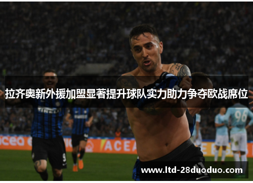 拉齐奥新外援加盟显著提升球队实力助力争夺欧战席位
