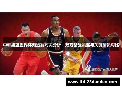 中韩男篮世界杯预选赛对决分析：双方备战策略与关键球员对比