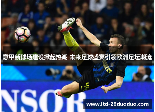 意甲新球场建设掀起热潮 未来足球盛宴引领欧洲足坛潮流