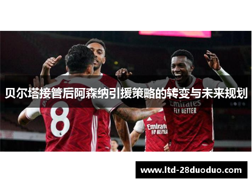 贝尔塔接管后阿森纳引援策略的转变与未来规划