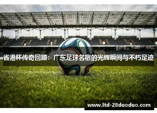 省港杯传奇回顾：广东足球名宿的光辉瞬间与不朽足迹