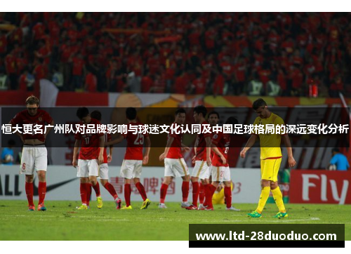恒大更名广州队对品牌影响与球迷文化认同及中国足球格局的深远变化分析
